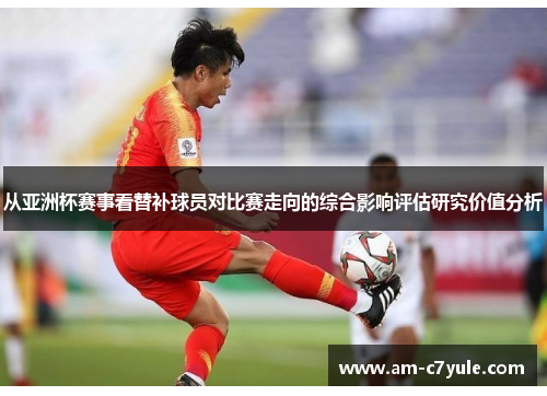 从亚洲杯赛事看替补球员对比赛走向的综合影响评估研究价值分析 从亚洲杯赛事看替补球员对比赛走向的综合影响评估研究价值分析