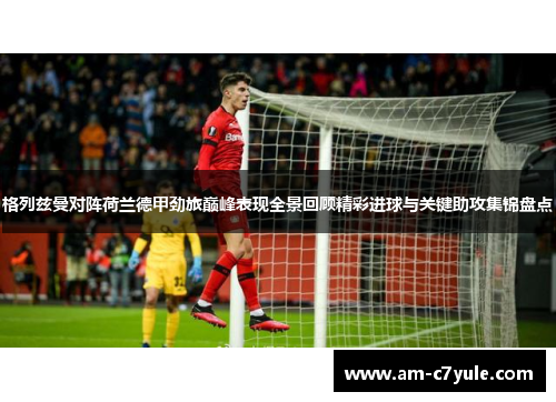 格列兹曼对阵荷兰德甲劲旅巅峰表现全景回顾精彩进球与关键助攻集锦盘点 格列兹曼对阵荷兰德甲劲旅巅峰表现全景回顾精彩进球与关键助攻集锦盘点