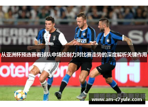 从亚洲杯预选赛看球队中场控制力对比赛走势的深度解析关键作用 从亚洲杯预选赛看球队中场控制力对比赛走势的深度解析关键作用