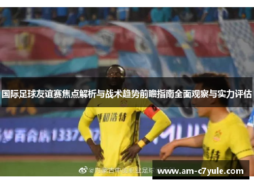国际足球友谊赛焦点解析与战术趋势前瞻指南全面观察与实力评估 国际足球友谊赛焦点解析与战术趋势前瞻指南全面观察与实力评估