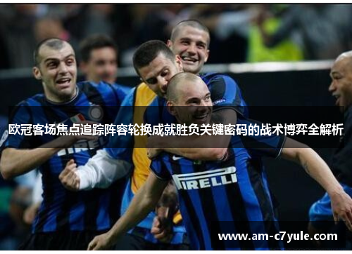 欧冠客场焦点追踪阵容轮换成就胜负关键密码的战术博弈全解析 欧冠客场焦点追踪阵容轮换成就胜负关键密码的战术博弈全解析