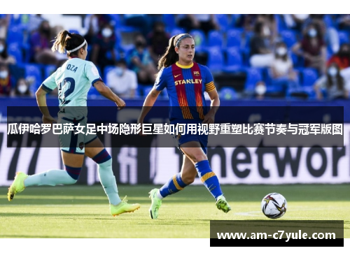 瓜伊哈罗巴萨女足中场隐形巨星如何用视野重塑比赛节奏与冠军版图 瓜伊哈罗巴萨女足中场隐形巨星如何用视野重塑比赛节奏与冠军版图