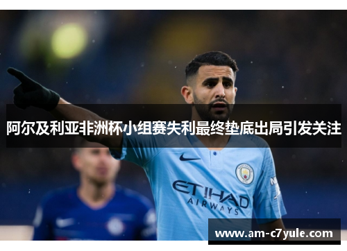 阿尔及利亚非洲杯小组赛失利最终垫底出局引发关注