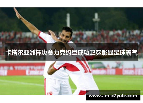 卡塔尔亚洲杯决赛力克约旦成功卫冕彰显足球霸气