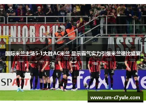 国际米兰主场5-1大胜AC米兰 显示霸气实力引爆米兰德比盛宴