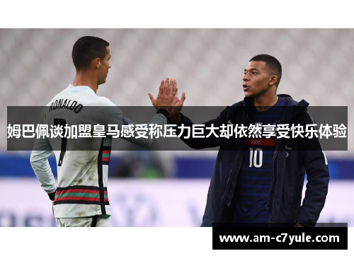 姆巴佩谈加盟皇马感受称压力巨大却依然享受快乐体验