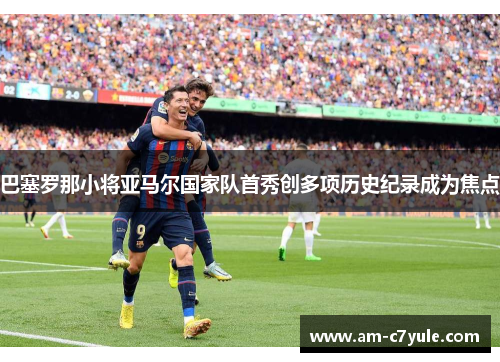 巴塞罗那小将亚马尔国家队首秀创多项历史纪录成为焦点