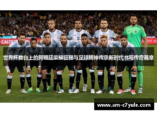 世界杯舞台上的阿根廷荣耀征程与足球精神传承新时代书写传奇篇章